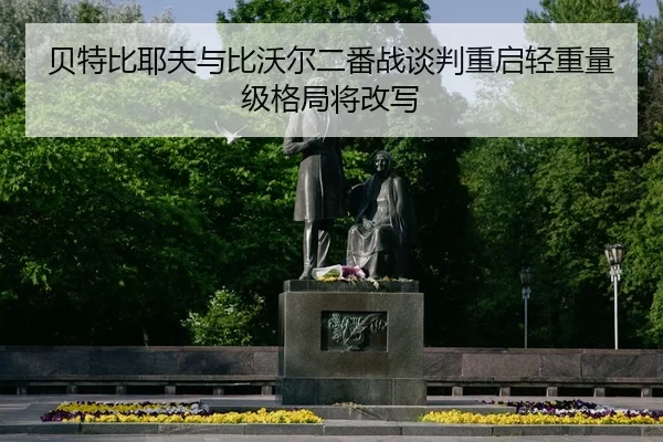 贝特比耶夫与比沃尔二番战谈判重启轻重量级格局将改写