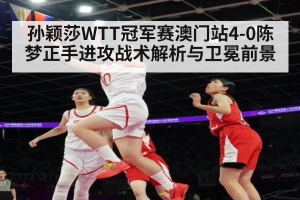 孙颖莎WTT冠军赛澳门站4-0陈梦正手进攻战术解析与卫冕前景