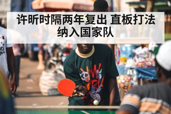 许昕时隔两年复出 直板打法纳入国家队