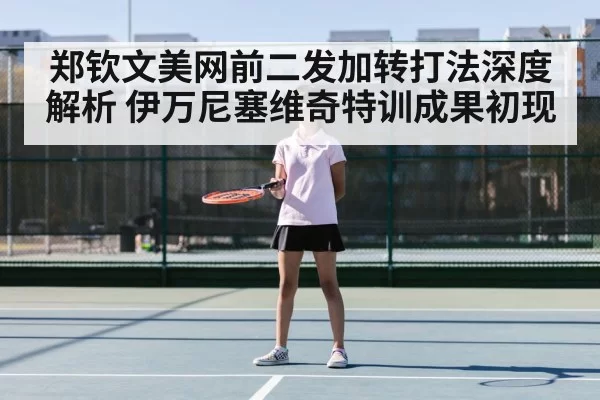 郑钦文美网前二发加转打法深度解析 伊万尼塞维奇特训成果初现