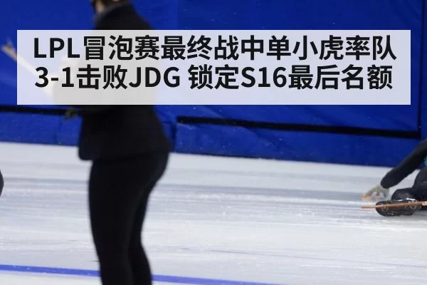 LPL冒泡赛最终战中单小虎率队3-1击败JDG 锁定S16最后名额