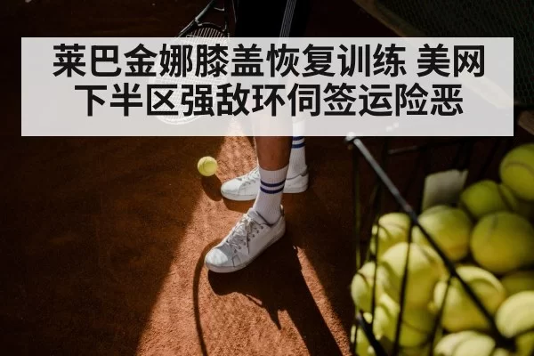 莱巴金娜膝盖恢复训练 美网下半区强敌环伺签运险恶
