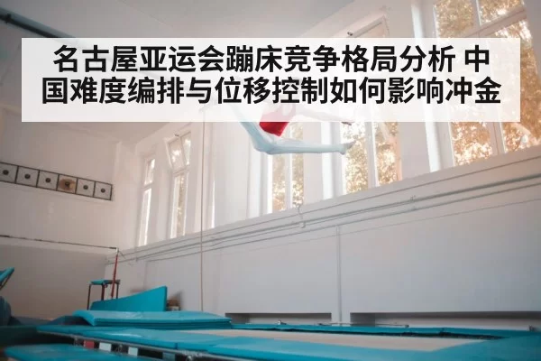 名古屋亚运会蹦床竞争格局分析 中国难度编排与位移控制如何影响冲金